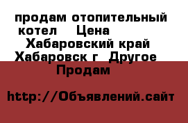 продам отопительный котел. › Цена ­ 20 000 - Хабаровский край, Хабаровск г. Другое » Продам   